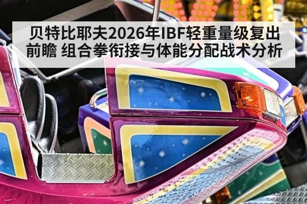 贝特比耶夫2026年IBF轻重量级复出前瞻 组合拳衔接与体能分配战术分析